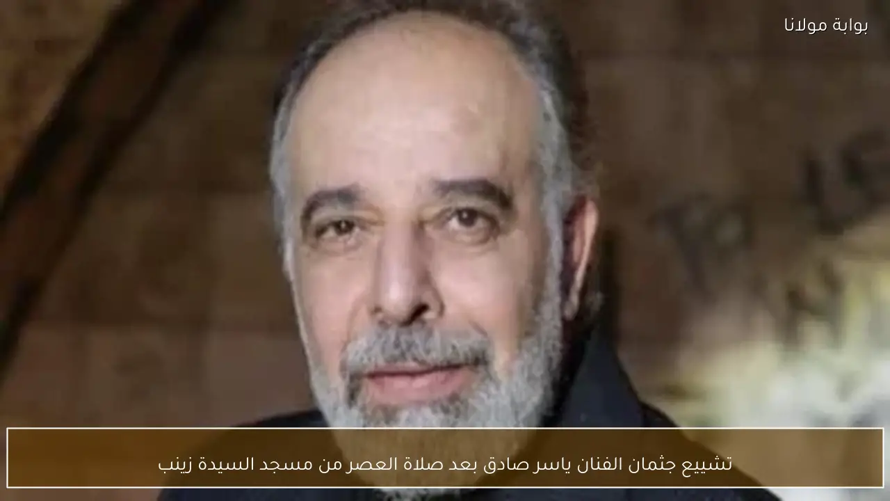 تشييع جثمان الفنان ياسر صادق بعد صلاة العصر من مسجد السيدة زينب