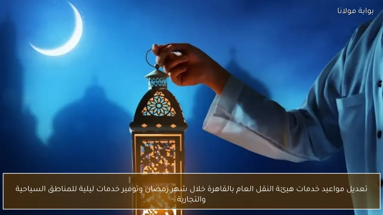 تعديل مواعيد خدمات هيئة النقل العام بالقاهرة خلال شهر رمضان وتوفير خدمات ليلية للمناطق السياحية والتجارية