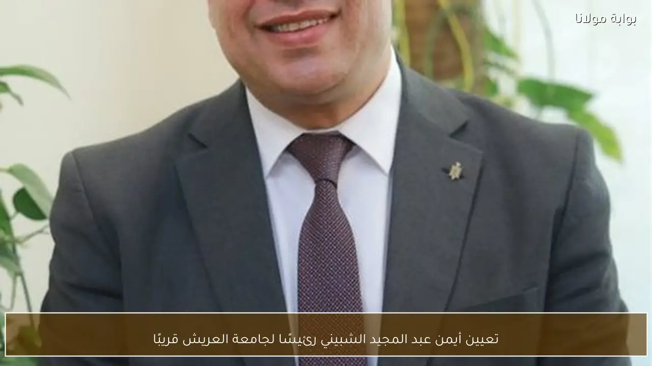 تعيين أيمن عبد المجيد الشبيني رئيسًا لجامعة العريش قريبًا