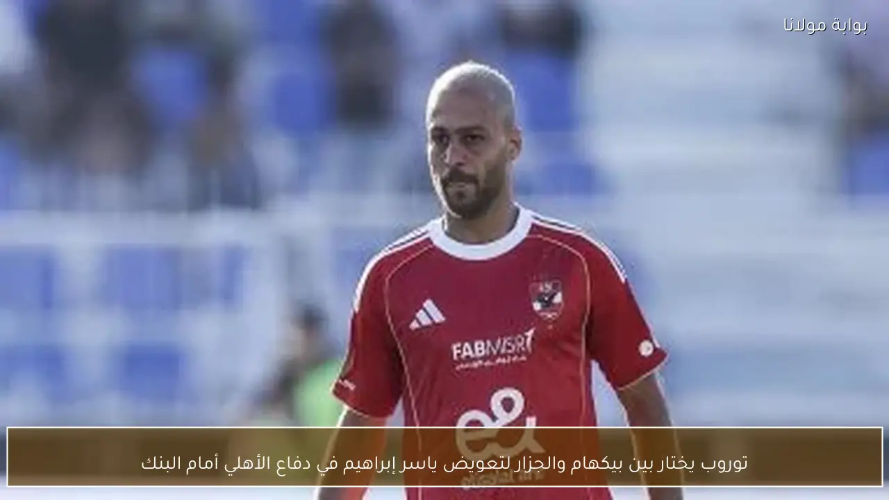 توروب يختار بين بيكهام والجزار لتعويض ياسر إبراهيم في دفاع الأهلي أمام البنك