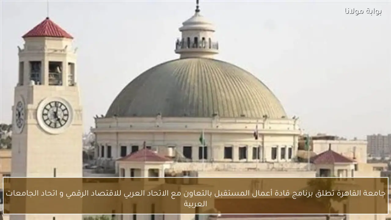 جامعة القاهرة تطلق برنامج قادة أعمال المستقبل بالتعاون مع الاتحاد العربي للاقتصاد الرقمي و اتحاد الجامعات العربية