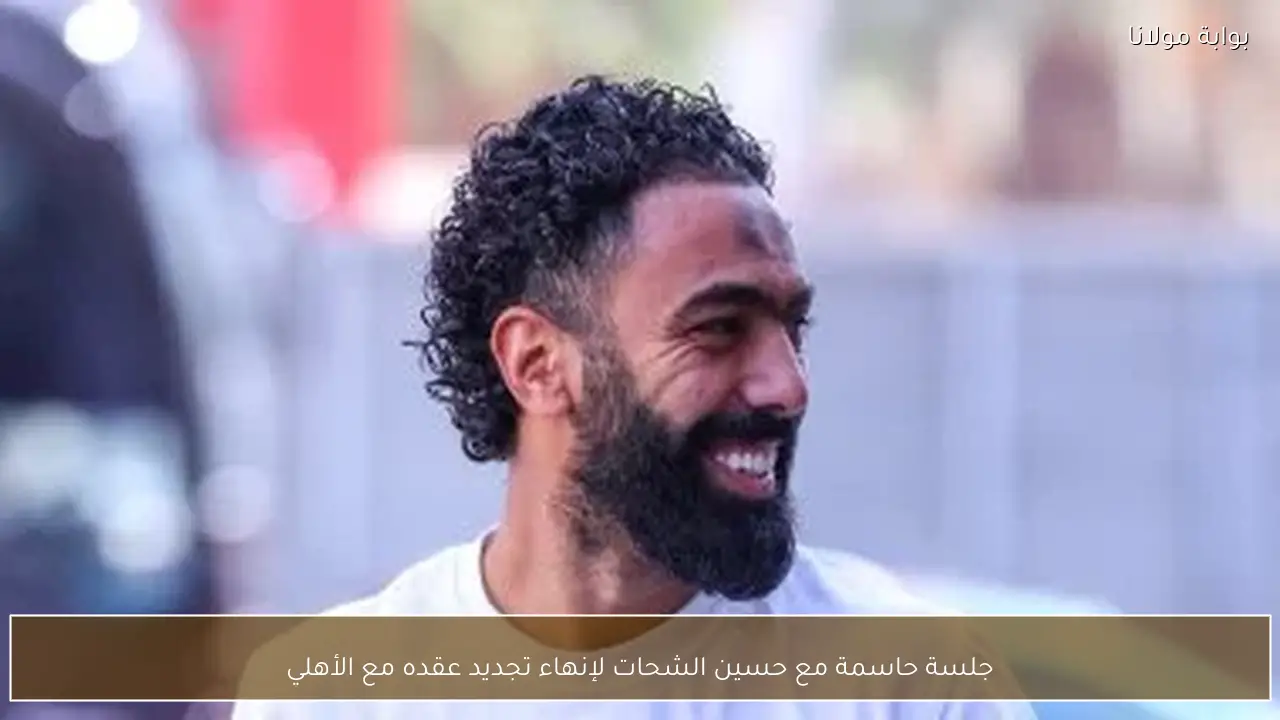 جلسة حاسمة مع حسين الشحات لإنهاء تجديد عقده مع الأهلي