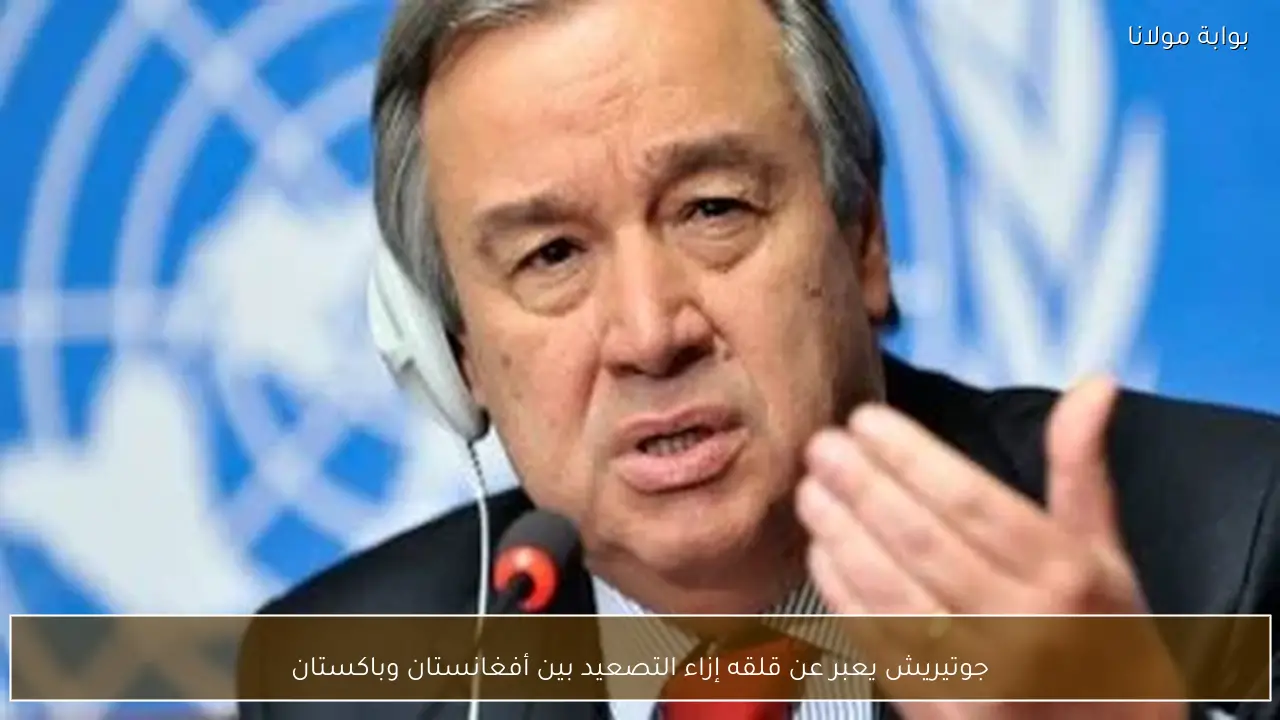 جوتيريش يعبر عن قلقه إزاء التصعيد بين أفغانستان وباكستان
