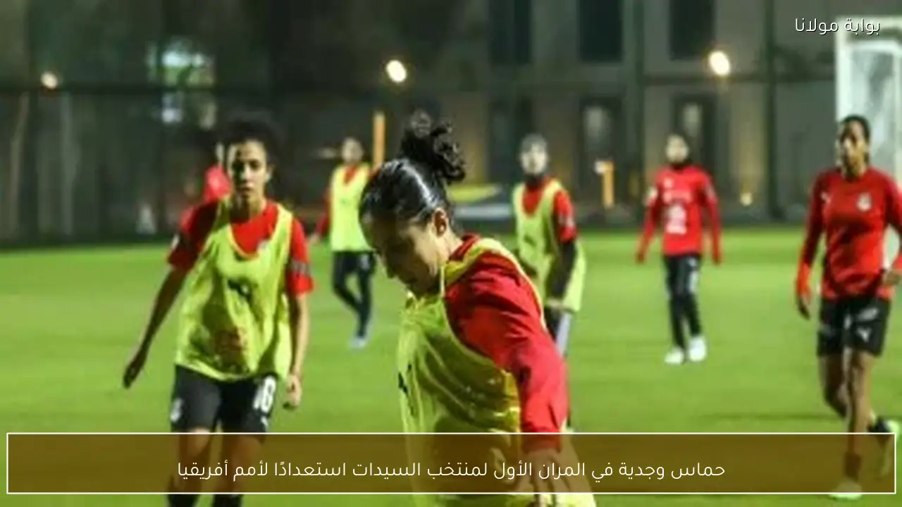 حماس وجدية في المران الأول لمنتخب السيدات استعدادًا لأمم أفريقيا