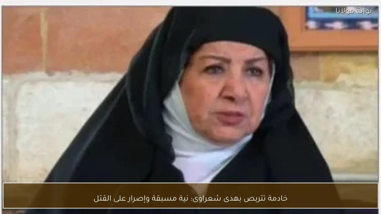 خادمة تتربص بهدى شعراوى: نية مسبقة وإصرار على القتل