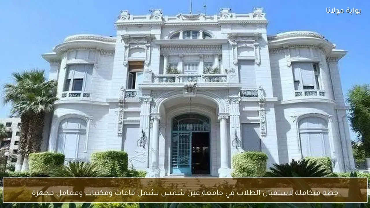 خطة متكاملة لاستقبال الطلاب في جامعة عين شمس تشمل قاعات ومكتبات ومعامل مجهزة