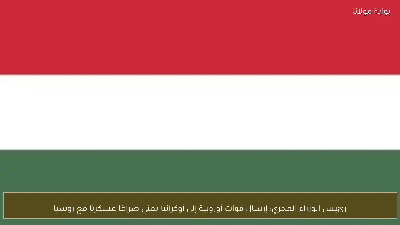 رئيس الوزراء المجري: إرسال قوات أوروبية إلى أوكرانيا يعني صراعًا عسكريًا مع روسيا