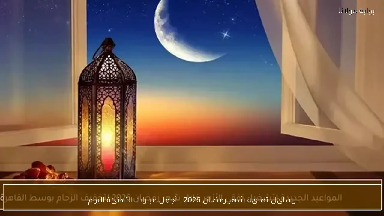رسائل تهنئة شهر رمضان 2026.. أجمل عبارات التهنئة اليوم