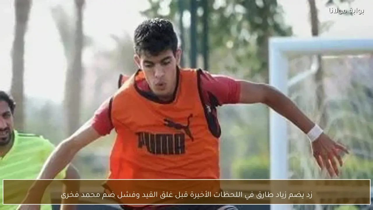 زد يضم زياد طارق في اللحظات الأخيرة قبل غلق القيد وفشل ضم محمد فخرى