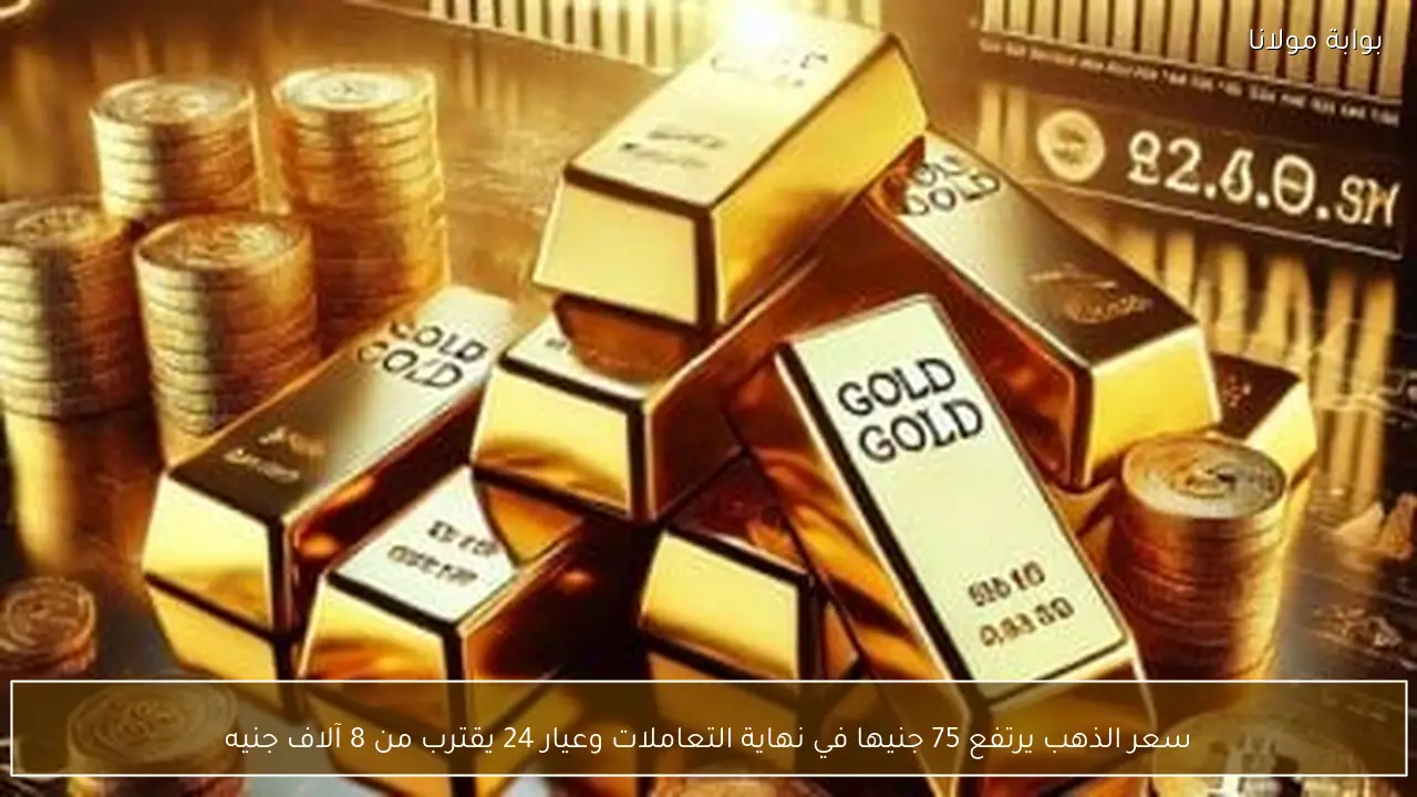 سعر الذهب يرتفع 75 جنيها في نهاية التعاملات وعيار 24 يقترب من 8 آلاف جنيه