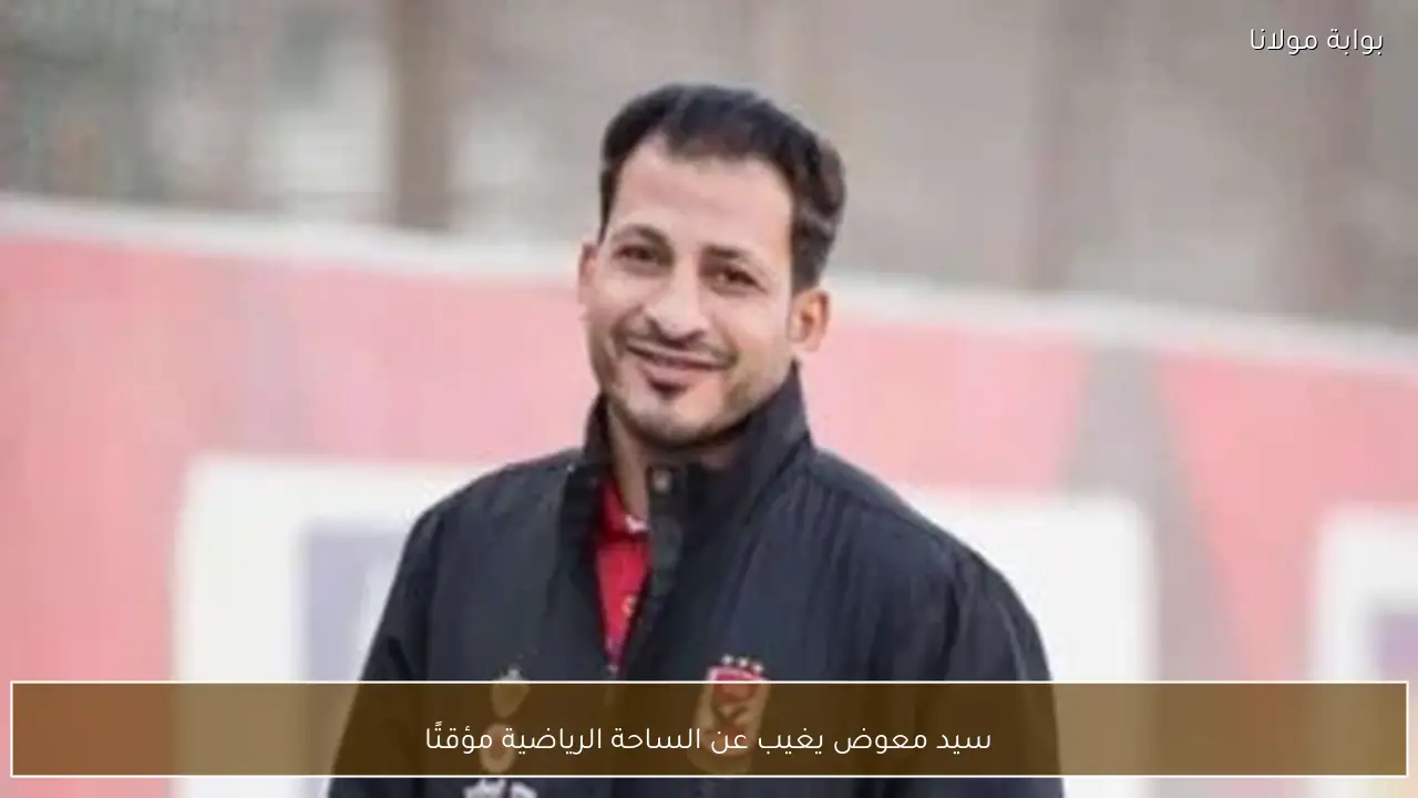 سيد معوض يغيب عن الساحة الرياضية مؤقتًا