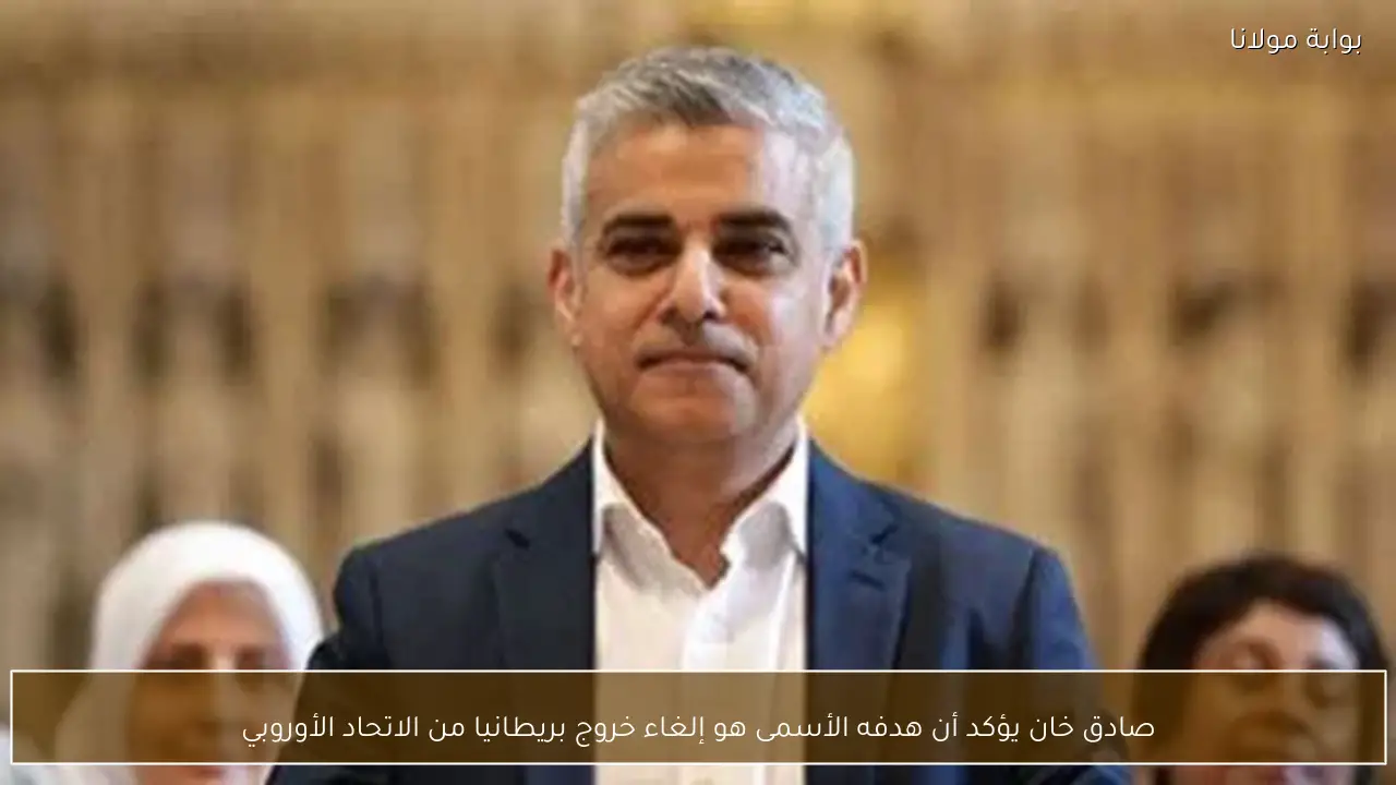 صادق خان يؤكد أن هدفه الأسمى هو إلغاء خروج بريطانيا من الاتحاد الأوروبي