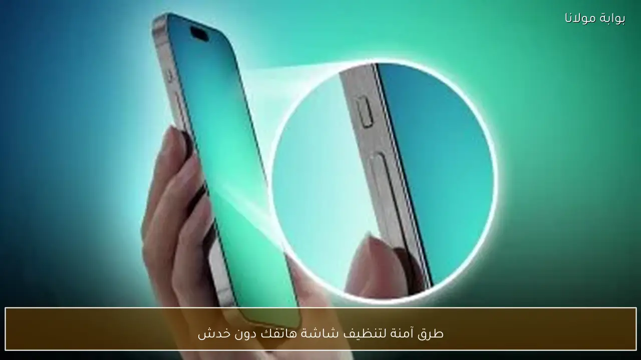 طرق آمنة لتنظيف شاشة هاتفك دون خدش