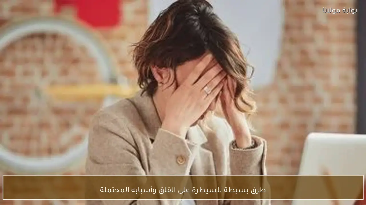 طرق بسيطة للسيطرة على القلق وأسبابه المحتملة