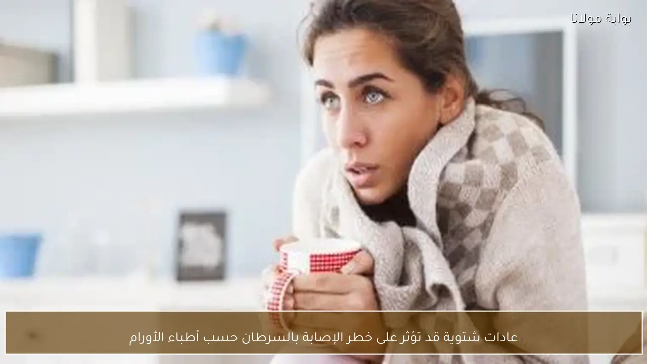 عادات شتوية قد تؤثر على خطر الإصابة بالسرطان حسب أطباء الأورام