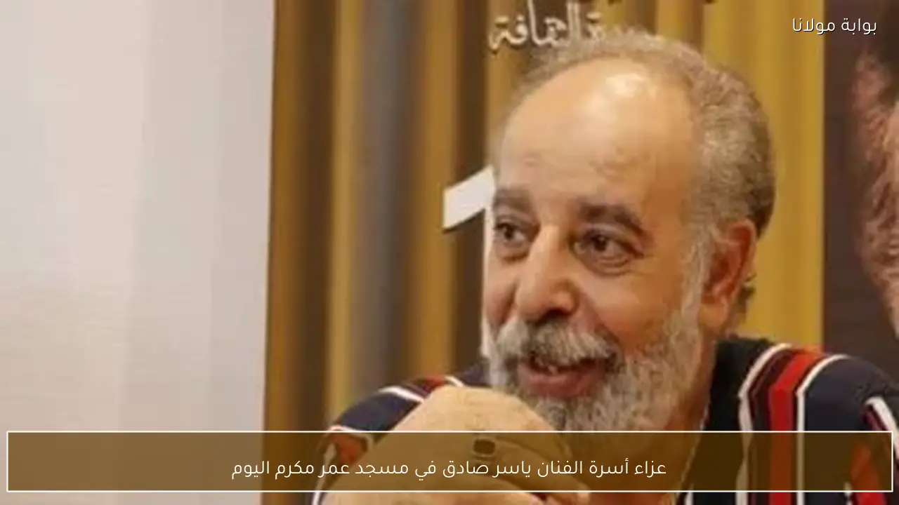 عزاء أسرة الفنان ياسر صادق في مسجد عمر مكرم اليوم