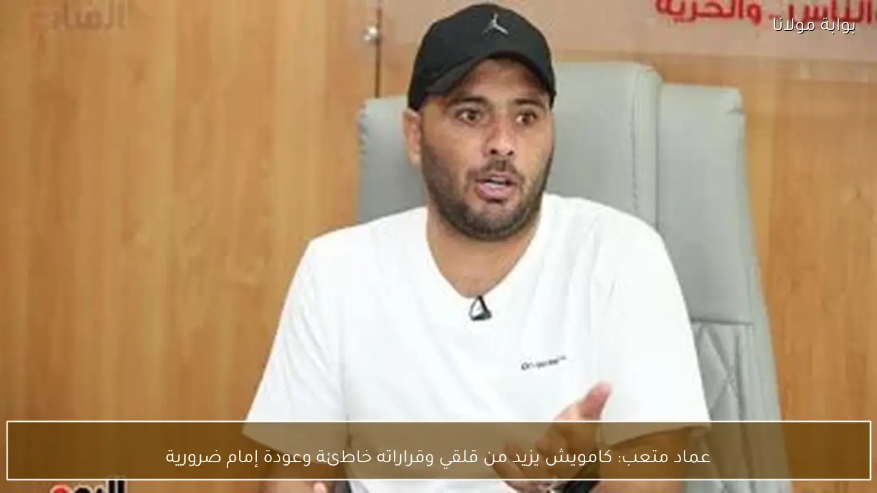 عماد متعب: كامويش يزيد من قلقي وقراراته خاطئة وعودة إمام ضرورية