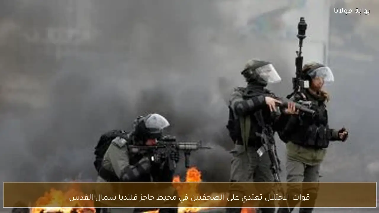 قوات الاحتلال تعتدي على الصحفيين في محيط حاجز قلنديا شمال القدس