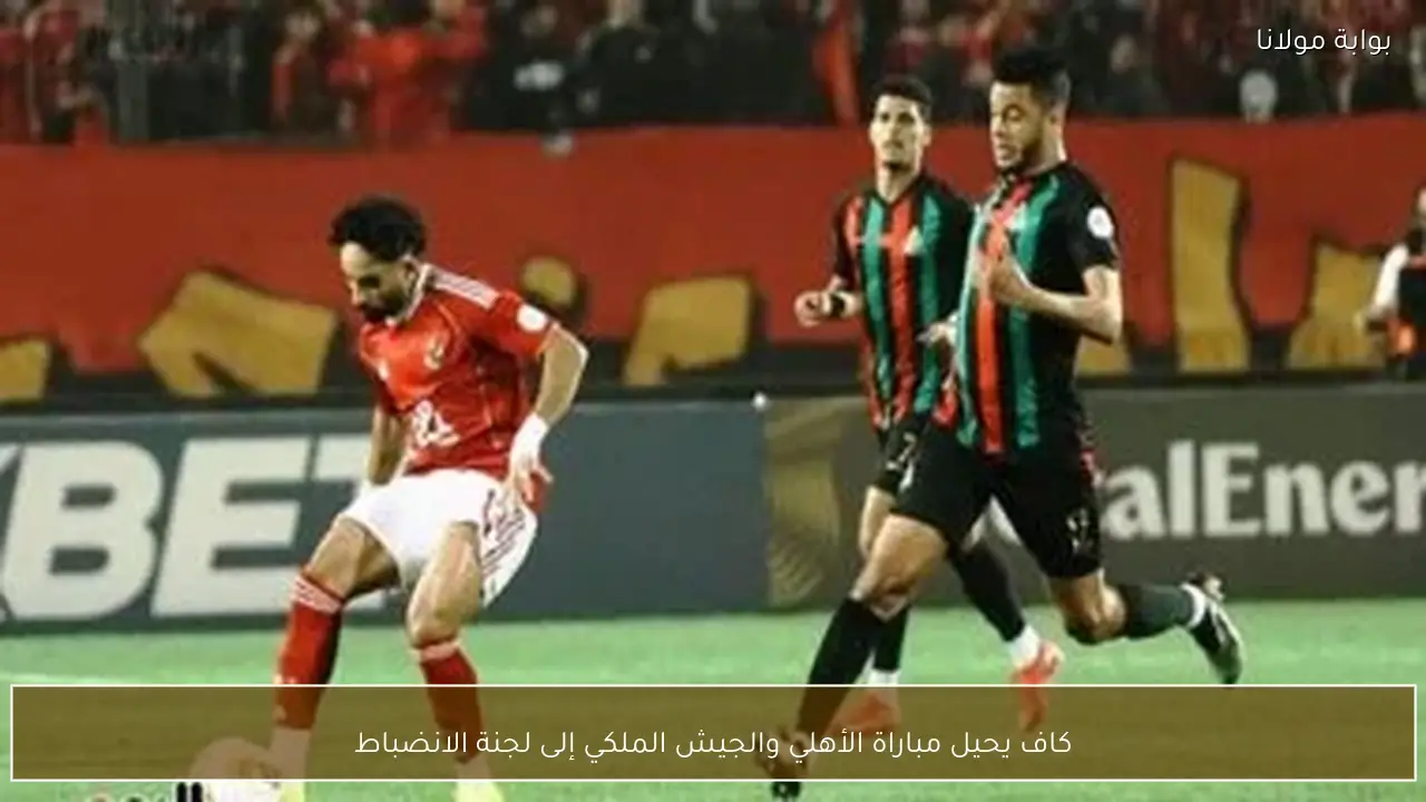 كاف يحيل مباراة الأهلي والجيش الملكي إلى لجنة الانضباط