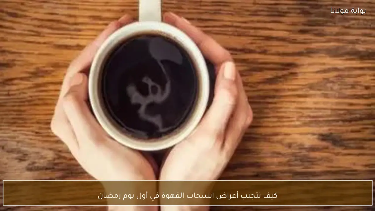 كيف تتجنب أعراض انسحاب القهوة في أول يوم رمضان