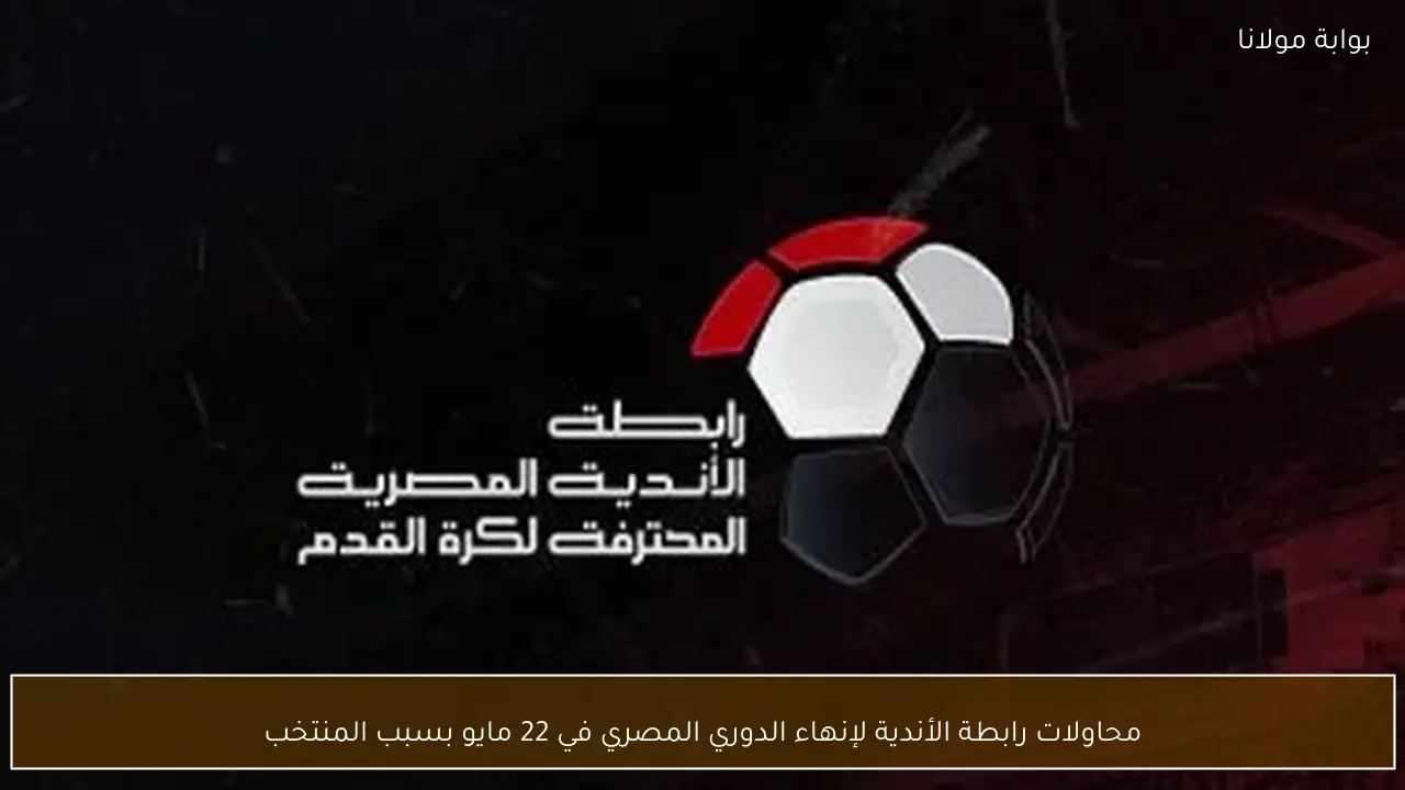 محاولات رابطة الأندية لإنهاء الدوري المصري في 22 مايو بسبب المنتخب