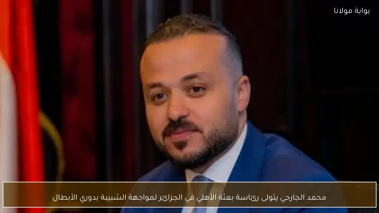 محمد الجارحي يتولى رئاسة بعثة الأهلي في الجزائر لمواجهة الشبيبة بدوري الأبطال