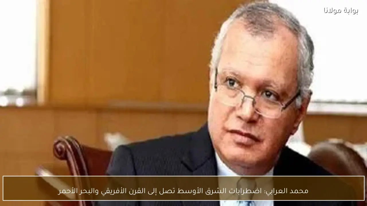 محمد العرابي: اضطرابات الشرق الأوسط تصل إلى القرن الأفريقي والبحر الأحمر