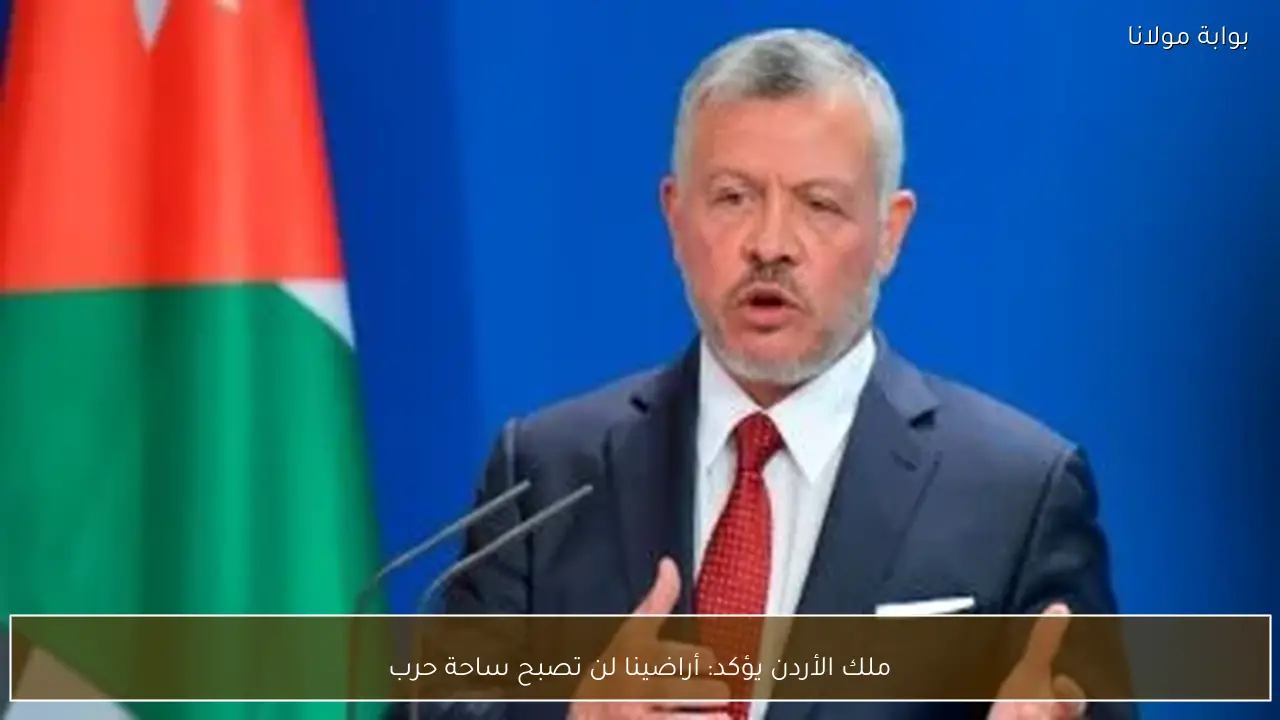 ملك الأردن يؤكد: أراضينا لن تصبح ساحة حرب