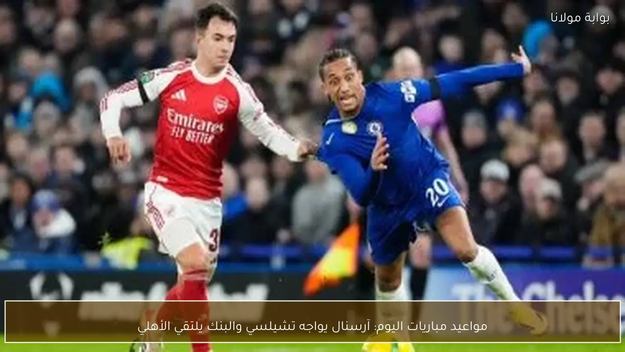 مواعيد مباريات اليوم: آرسنال يواجه تشيلسي والبنك يلتقي الأهلي