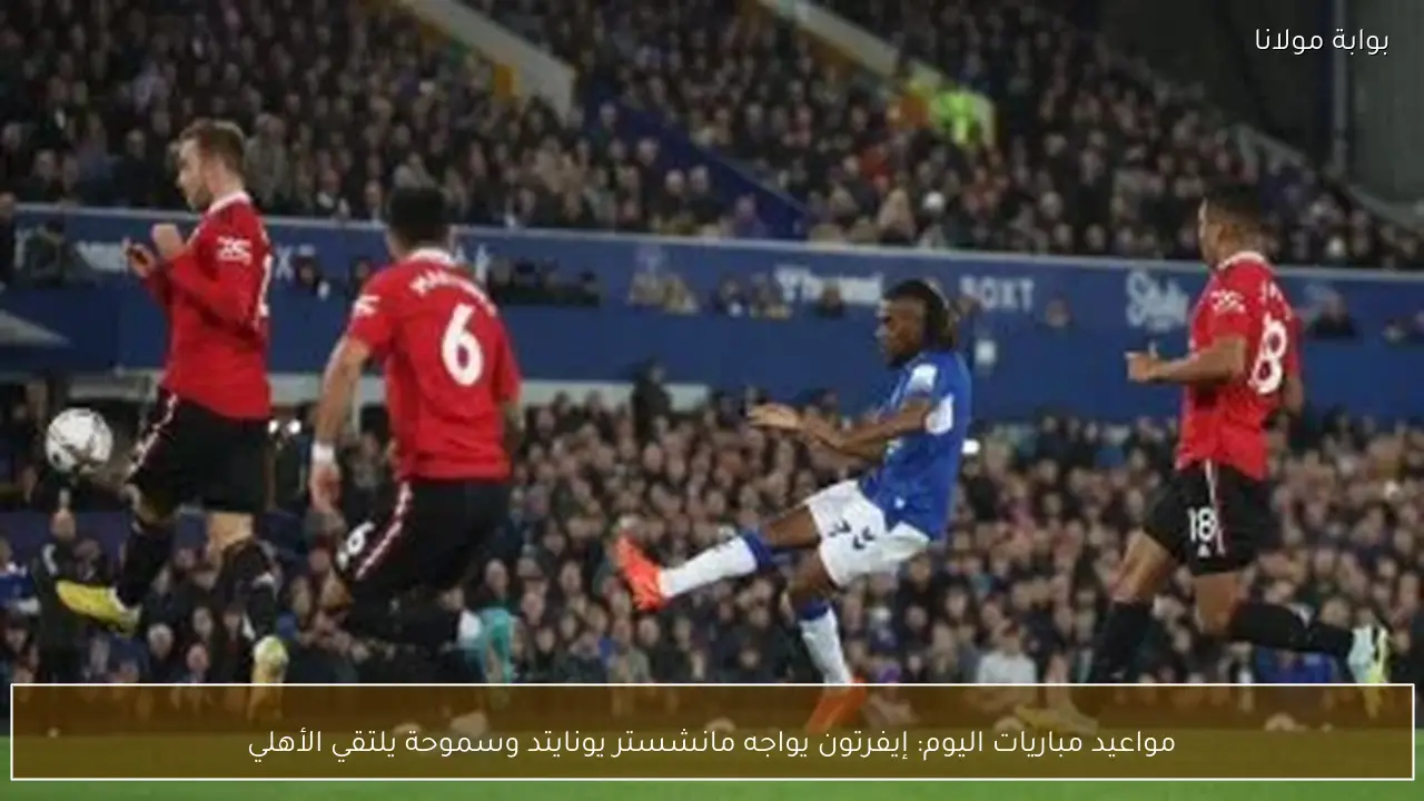 مواعيد مباريات اليوم: إيفرتون يواجه مانشستر يونايتد وسموحة يلتقي الأهلي