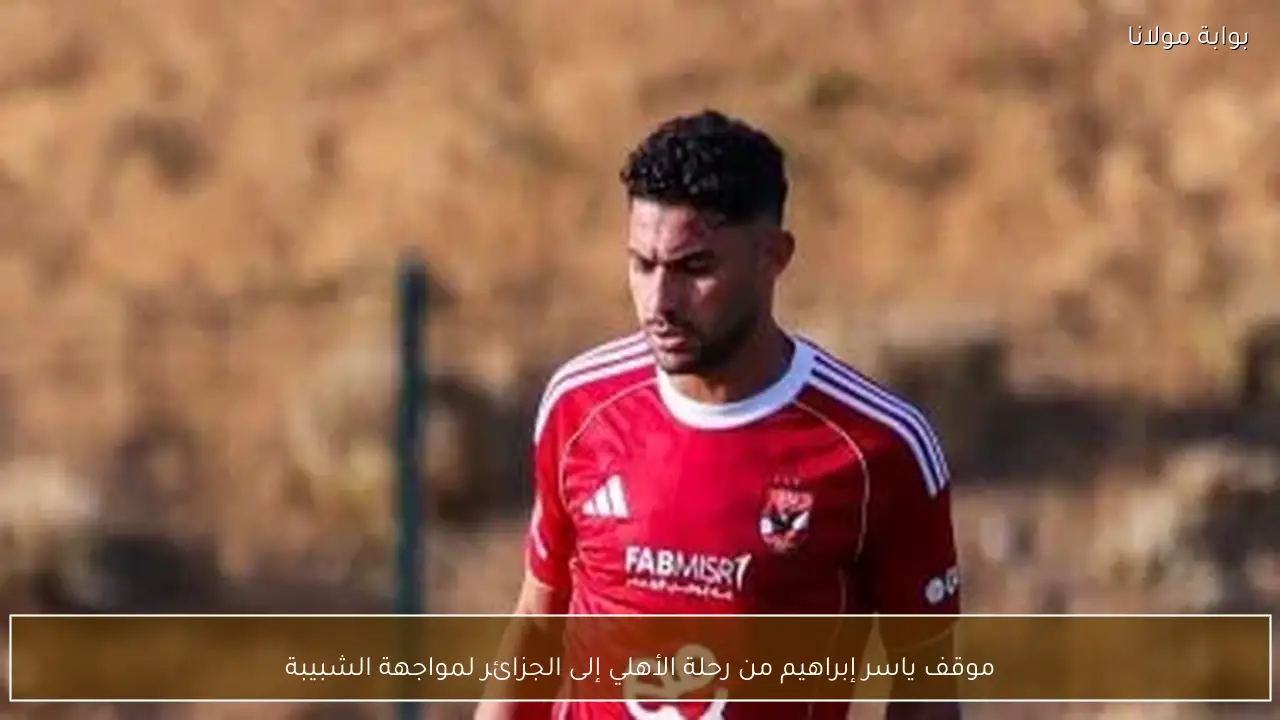 موقف ياسر إبراهيم من رحلة الأهلي إلى الجزائر لمواجهة الشبيبة