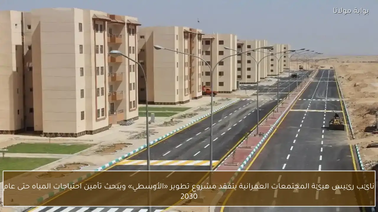 نائب رئيس هيئة المجتمعات العمرانية يتفقد مشروع تطوير «الأوسطي» ويبحث تأمين احتياجات المياه حتى عام 2030