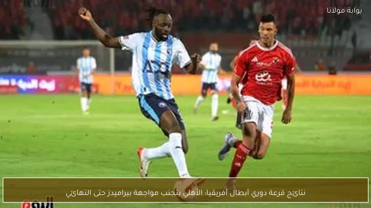 نتائج قرعة دوري أبطال أفريقيا: الأهلي يتجنب مواجهة بيراميدز حتى النهائي