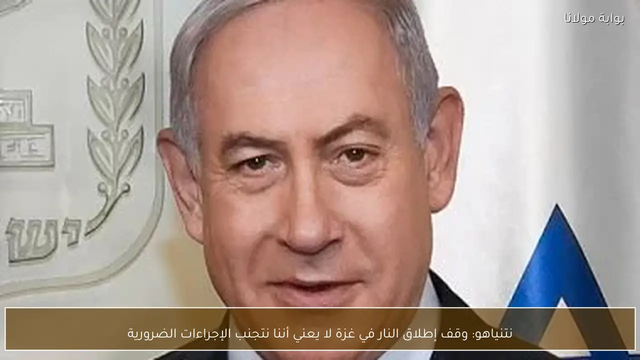 نتنياهو: وقف إطلاق النار في غزة لا يعني أننا نتجنب الإجراءات الضرورية