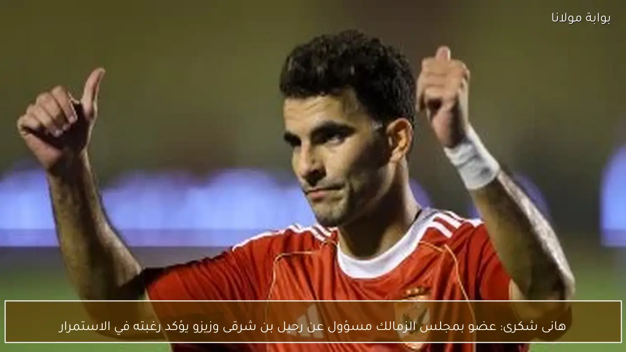 هانى شكرى: عضو بمجلس الزمالك مسؤول عن رحيل بن شرقى وزيزو يؤكد رغبته في الاستمرار