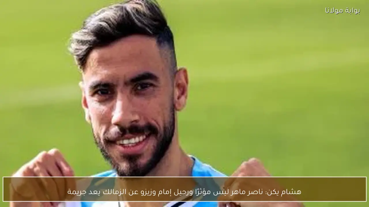 هشام يكن: ناصر ماهر ليس مؤثرًا ورحيل إمام وزيزو عن الزمالك يعد جريمة