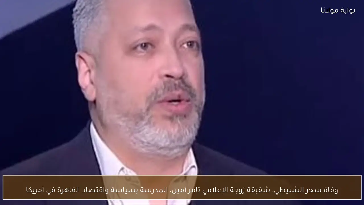 وفاة سحر الشنيطي، شقيقة زوجة الإعلامي تامر أمين، المدرسة بسياسة واقتصاد القاهرة في أمريكا