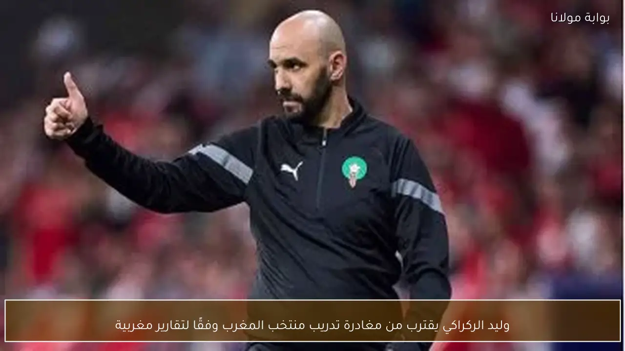 وليد الركراكي يقترب من مغادرة تدريب منتخب المغرب وفقًا لتقارير مغربية
