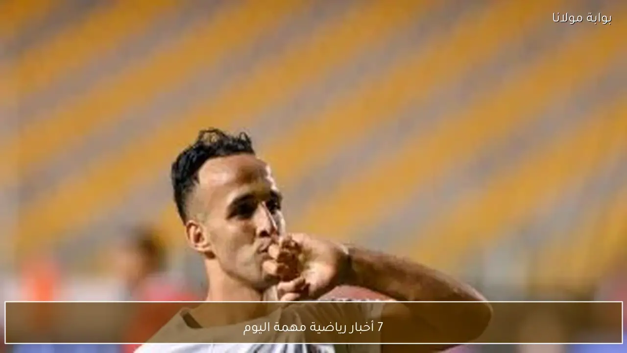 7 أخبار رياضية مهمة اليوم