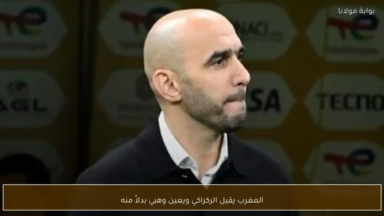 المغرب يقيل الركراكي ويعين وهبي بدلاً منه