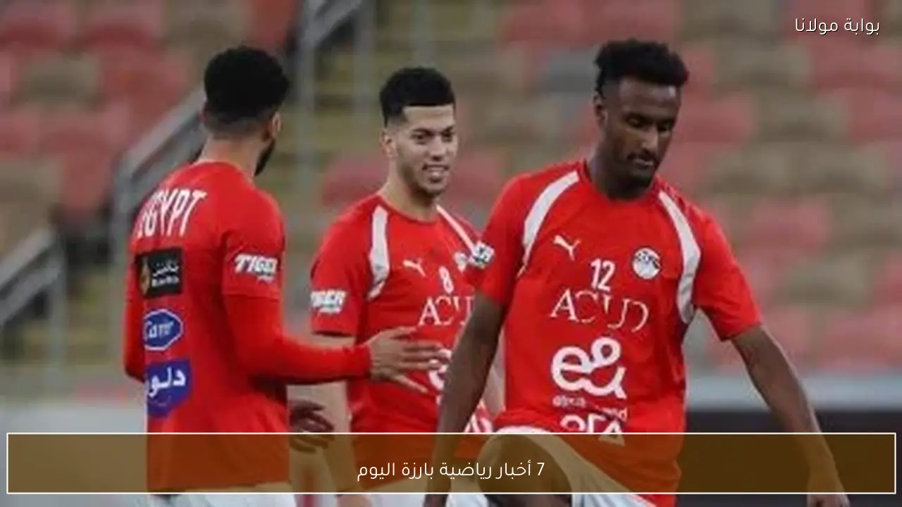 7 أخبار رياضية بارزة اليوم