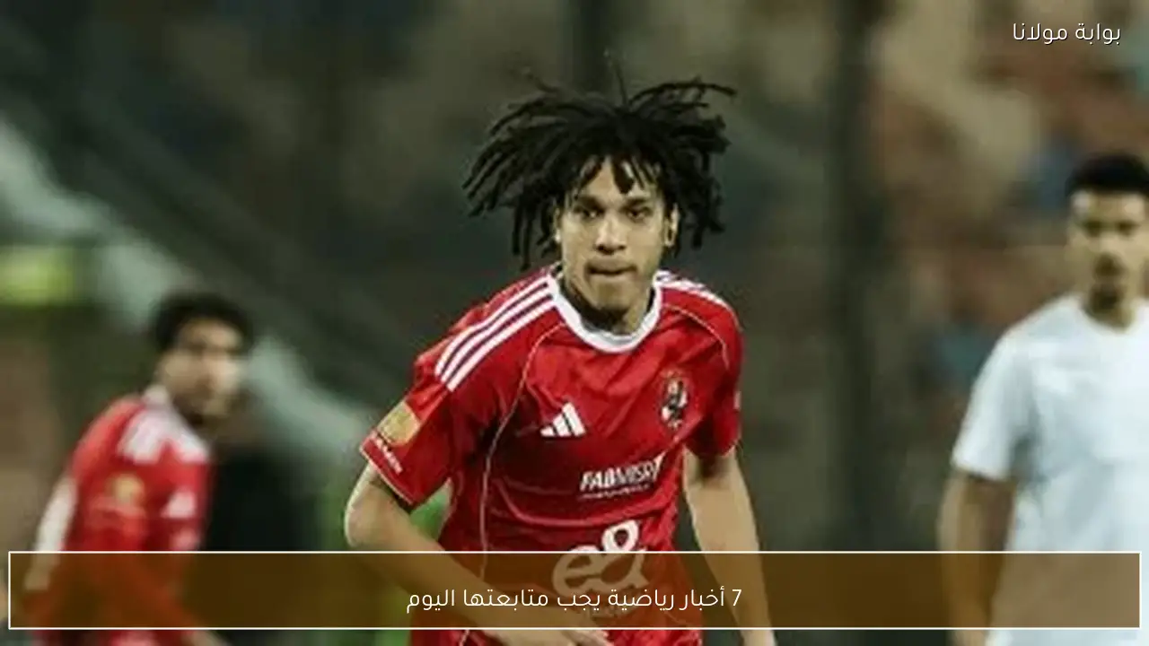 7 أخبار رياضية يجب متابعتها اليوم