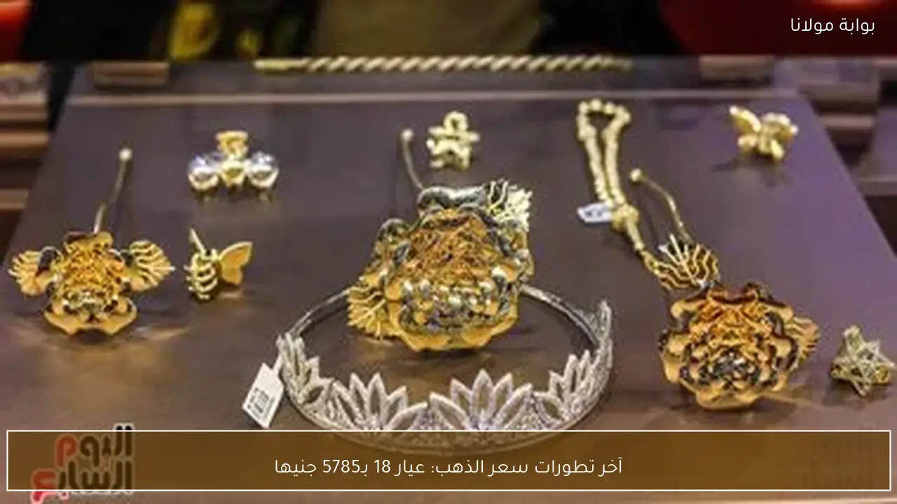 آخر تطورات سعر الذهب: عيار 18 بـ5785 جنيها