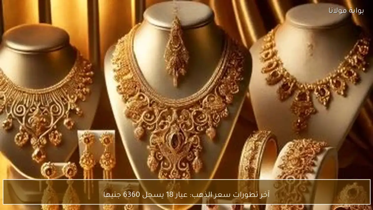 آخر تطورات سعر الذهب: عيار 18 يسجل 6360 جنيها