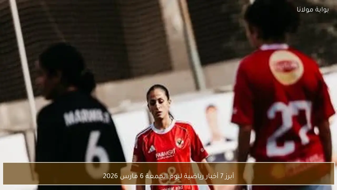 أبرز 7 أخبار رياضية ليوم الجمعة 6 مارس 2026