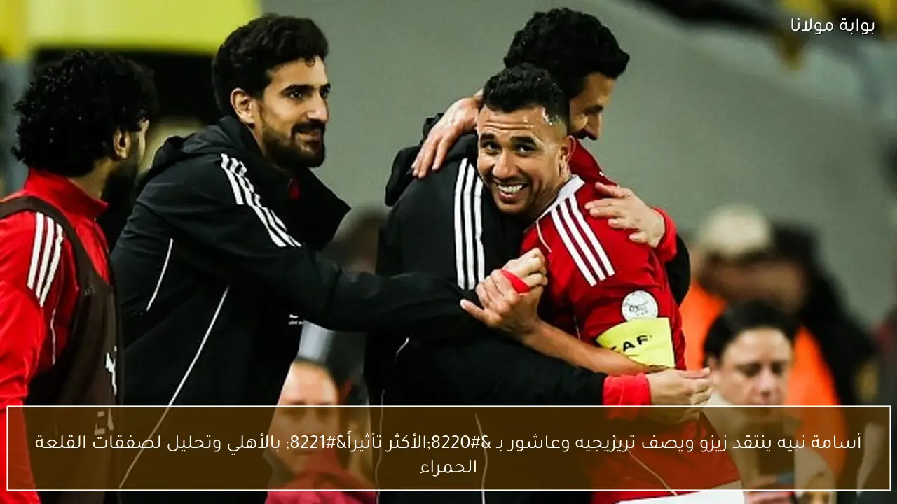 أسامة نبيه ينتقد زيزو ويصف تريزيجيه وعاشور بـ “الأكثر تأثيراً” بالأهلي وتحليل لصفقات القلعة الحمراء