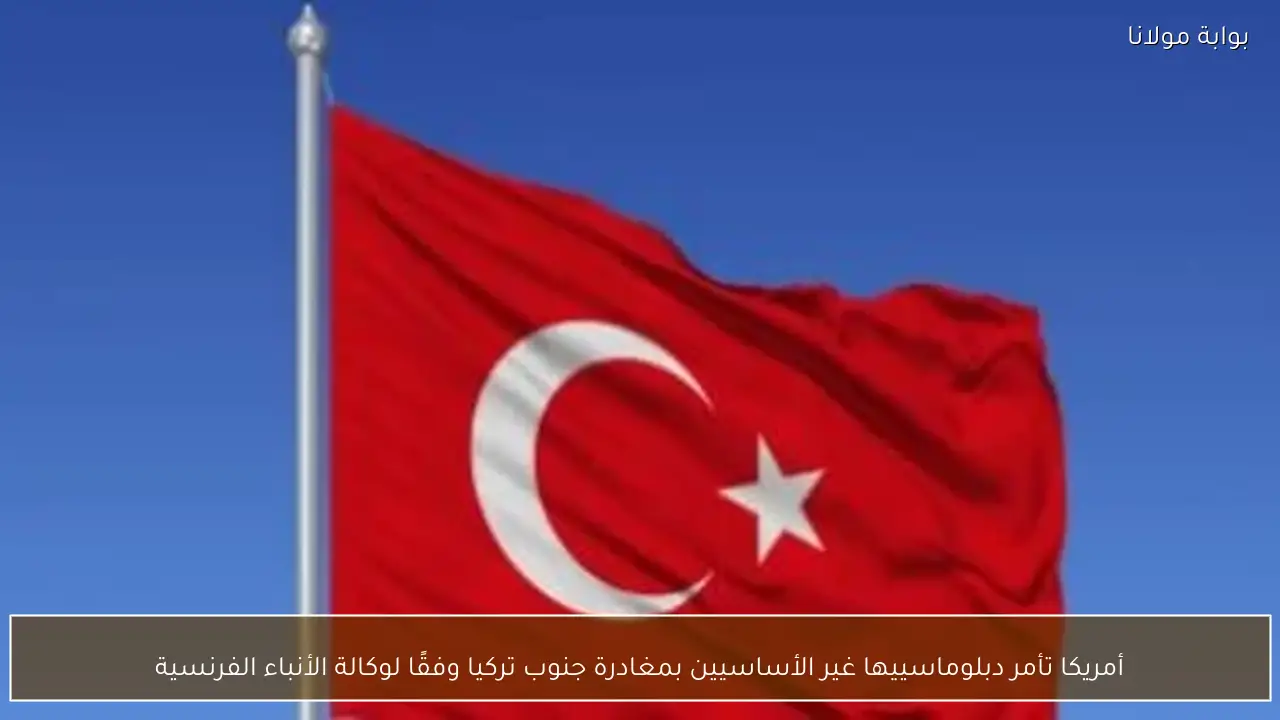 أمريكا تأمر دبلوماسييها غير الأساسيين بمغادرة جنوب تركيا وفقًا لوكالة الأنباء الفرنسية