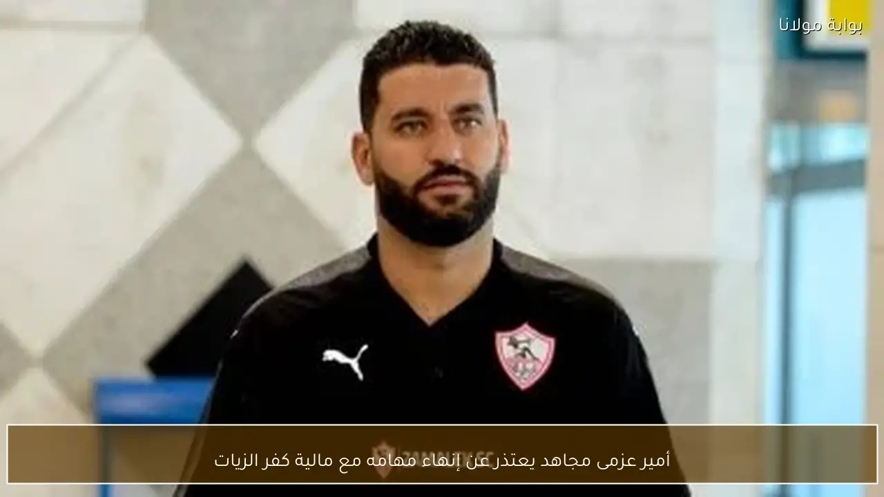 أمير عزمى مجاهد يعتذر عن إنهاء مهامه مع مالية كفر الزيات