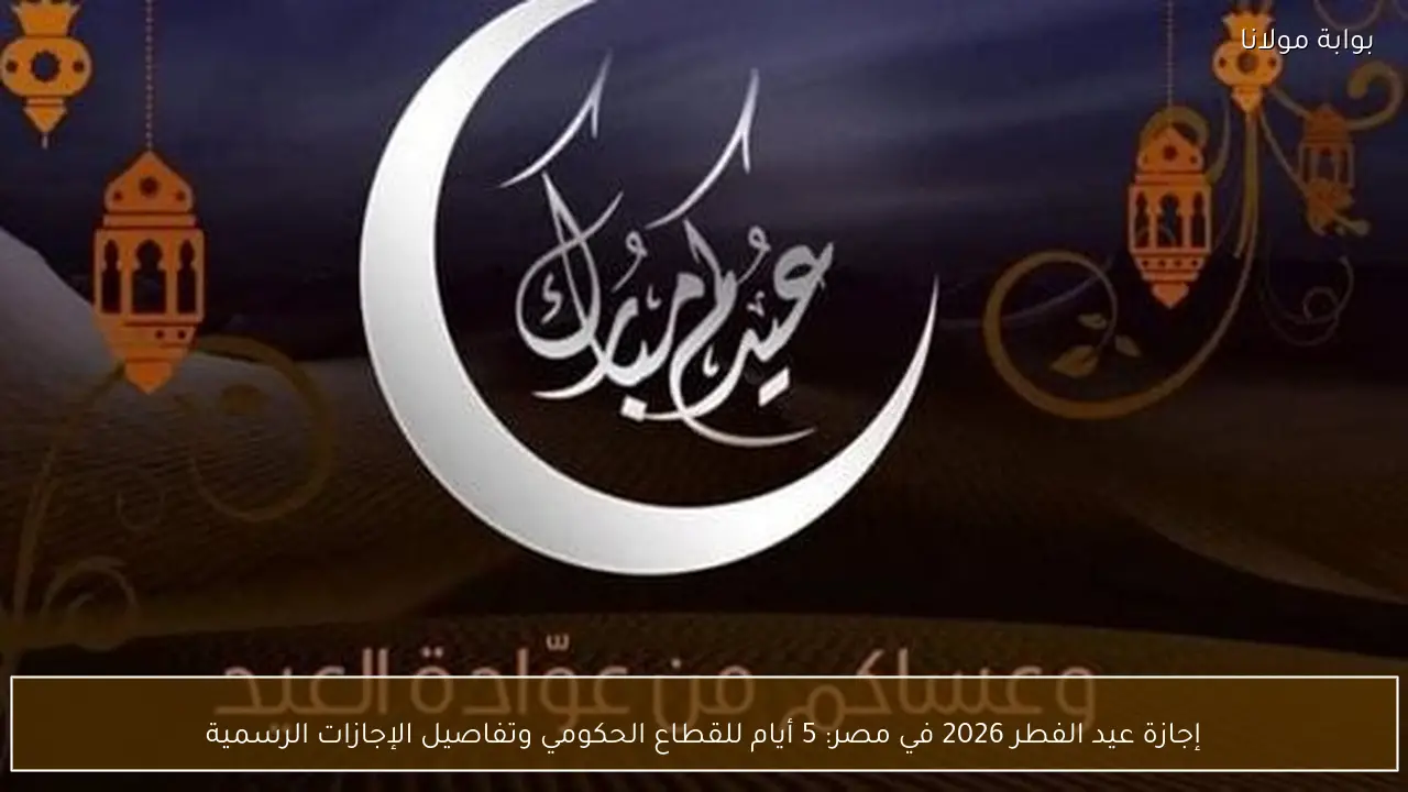 إجازة عيد الفطر 2026 في مصر: 5 أيام للقطاع الحكومي وتفاصيل الإجازات الرسمية