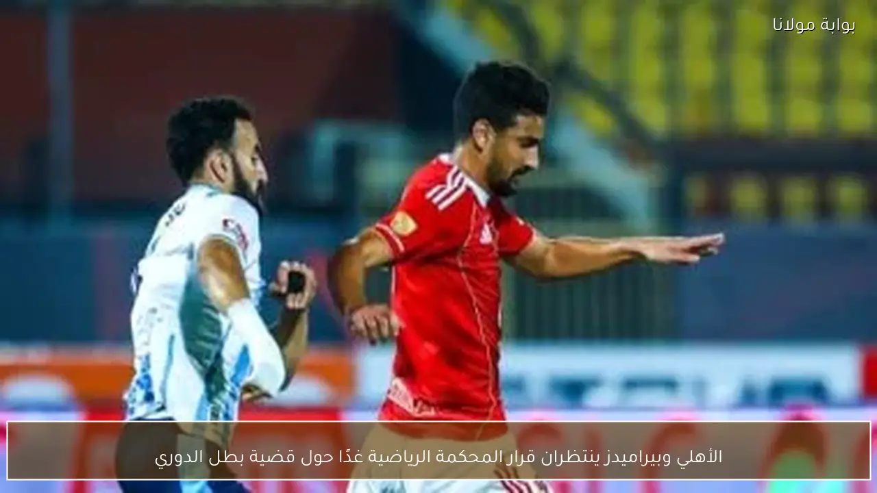 الأهلي وبيراميدز ينتظران قرار المحكمة الرياضية غدًا حول قضية بطل الدوري